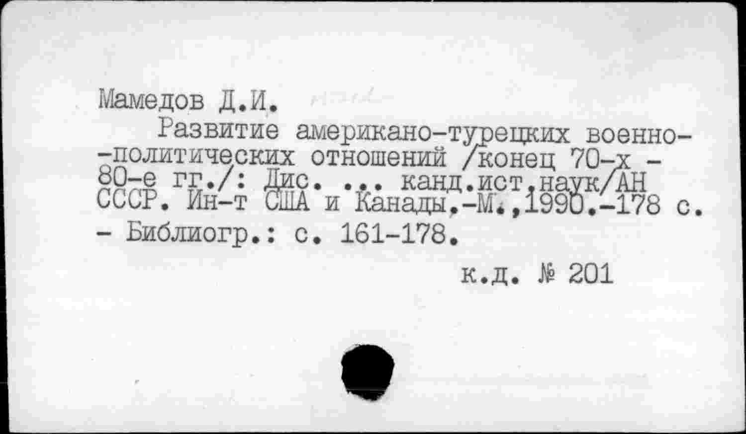 ﻿Мамедов Д.И.
Развитие американо-турецких военно--политических отношений /конец 70-х -°0-е гг./: Лис. ... канд.ист.наук/АН СССР. Ин-т США и Канады.-М*,1990.-178 с - Библиогр.: с. 161-178.
к.д. № 201